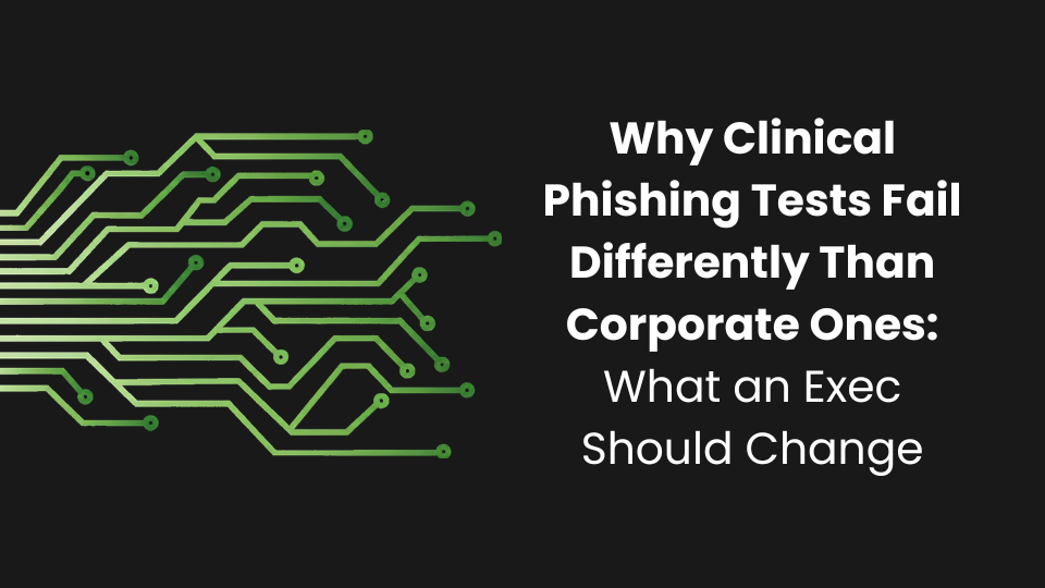 Why Clinical Phishing Tests Fail Differently Than Corporate Ones: What an Exec Should Change