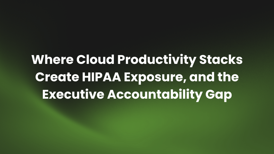 Where Cloud Productivity Stacks Create HIPAA Exposure, and the Executive Accountability Gap
