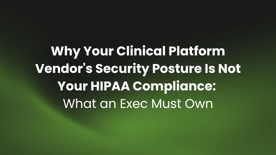 Why Your Clinical Platform Vendor's Security Posture Is Not Your HIPAA Compliance: What an Exec Must Own