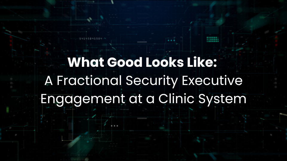 What Good Looks Like: A Fractional Security Executive Engagement at a Clinic System