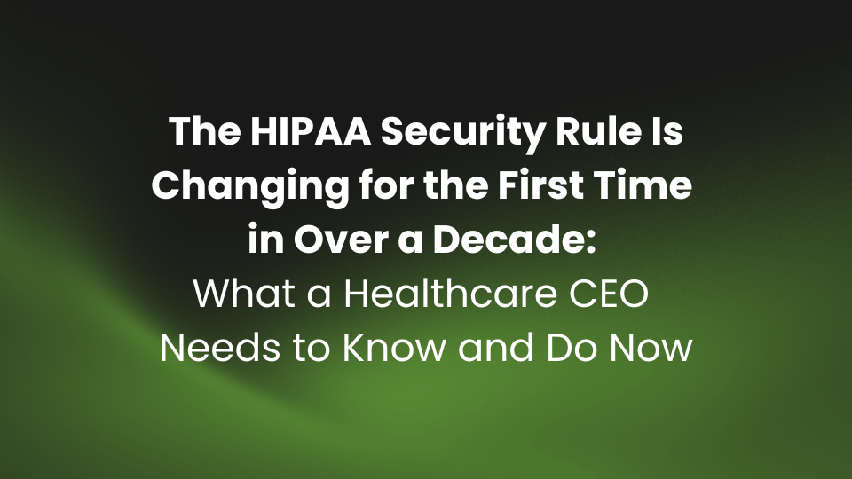 The HIPAA Security Rule Is Changing for the First Time in Over a Decade: What a Healthcare CEO Needs to Know and Do Now